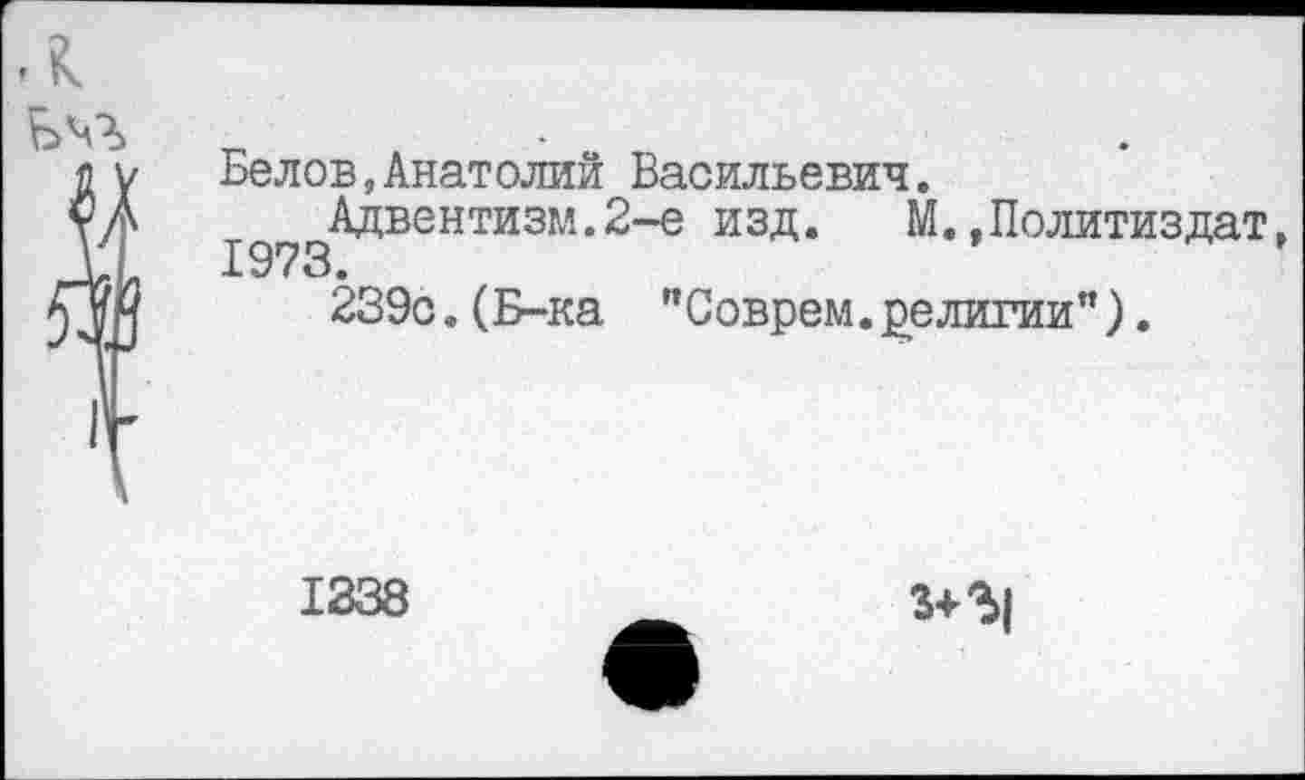 ﻿л ьч->>
Бе лов,Анатолий Васильевич.
Адвентизм.2-е изд. М..Политиздат, 1973.
239с.(Б-ка "Соврем, религии").
1338
